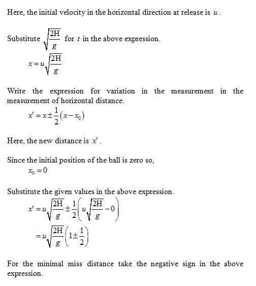Here, the initial velocity in the horizontal direction at release is u 2H Substitutefor t in the above expression 2H Write the expression for variation in the measurement in the measurement of horizontal distance Here, the new distance is x Since the initial position of the ball is zero so, Substitute the given values in the above expression For the minimal miss distance take the negative sign in the above expression