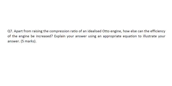 Q7. Apart from raising the compression ratio of an idealised Otto engine, how else can the efficiency of the engine be increa