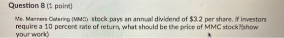 Question 8 (1 point) Ms. Manners Catering (MMC) stock pays an annual dividend of $3.2 per share. If investors require a 10 pe