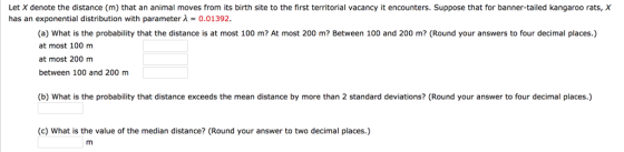 Let X denote the distance (m) that an animal moves from its birth site to the first territorial vacancy it encounters. Suppose that for banner-tailed kangaroo rats, has an exponential distribution with parameter λ = 0.01392 (a) What is the probability that the distance is at most 100 m? At most 200 m? Between 100 and 200 m? (Round your answers to four decimal places.) at most 100 m at most 200 m between 100 and 200 m (b) What is the probability that distance exceeds the mean distance by more than 2 standard deviations? (Round your answer to four decimal places.) (c) What is the value of the median distance? (Round your answer to two decimal places.)