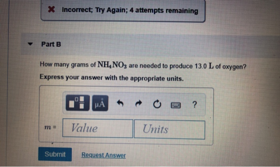 X Incorrect; Try Again; 4 attempts remaining Part B How many grams of NH, NO3 are needed to produce 13.0 L of oxygen? Express