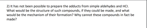 2) It has not been possible to prepare the adducts from simple aldehydes and HCI What would be the structure of such compounds, if they could be made, and what would be the mechanism of their formation? Why cannot these compounds in fact be made?