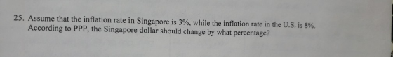 25. Assume that the inflation rate in Singapore is 3%, while the inflation rate in the US. is 8%. According to PPP, the Singapore dollar should change by what percentage?