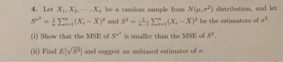 4. Let X1,X2, x 2) distribution, and let sr_ Ση:1 (Xi-X)2 and S2 n-l Σηι (Xi-X)2 be the estimators of σ2. (i) Show that the MSE of S is smaller than the MSE of S2 (ii) Find ElvS2] and suggest an unbiased estimator of σ. n be a random sample from N (μ, σ