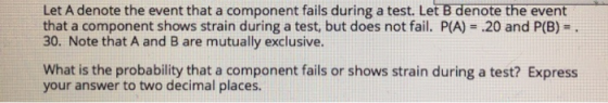 Let A denote the event that a component fails during a test. Let B denote the event that a component shows strain during a test, but does not fail. P(A)-.20 and P(B) 30. Note that A and B are mutually exclusive. What is the probability that a component fails or shows strain during a test? Express your answer to two decimal places