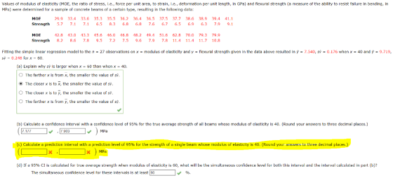 Values of modulus of elasticity (MOE, the ratlo of stress, l.e., force per unit area, to straln, .e., deformation per unit length, in GPa) and flexural strength (a measure of the abllity to resist fallure in bending, In MPa) were determined for a sample of concrete beams of a certain type, resulting in the following data MOF 29.9 33.4 33.6 35.3 35.5 36.2 36.4 36.5 37.5 37.7 38.6 38.9 39.4 41.1 Strength 5.7 7.1 7.1 6.5 8.3 6.8 6.8 7.6 6.76.5 6.963 7.9 9.1 MOE 2.8 3.0 3.3 45.6 46.0 46.8 48.2 19.4 51.6 62.8 70.0 79.3 79.9 Strength 8. 8.6 7.8 9.5 7.2 7.5 9.67.9 7.8 11.4 11.4 11.7 10.8 Fitting the simple linear regression model to the n = 27 observations on x = modulus of elasticity and y = flexural strength given in the data above resulted in p = 7.540, sy = 0.176 when x = 40 and p = 9.719, s 0.248 for x - 60 (a) Explain why s is larger when x- 60 than when x- 40 The farther x is from x, the smaller the valuc of s The closer x is to x, the smaller the value of s. O O The closer x is to y, the smaller the value of s. The farther x is from y, the smaller the value of sp (b Calculate a confidence interval it a confidence level of 95% for the true average strength of all beams whose modulus of eastict/ 40 ound our answes tot re decimal places. 1.1汀 7.903 MPa a cu ate a prediction interval with a prediction level of 95% for the strength o a single beam w osemodu sofe stic 0. Round your answers s ec ma pla e XMPa d 1 a 95% Cl is calculated or true average strength when modulus of elasticity is 60, what will be the simultaneous confidence level for both this interval and the interval calculated in part b ? The simultaneous confidence level for these intervals is at least 90 96.