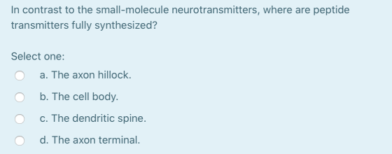 In contrast to the small-molecule neurotransmitters, where are peptide transmitters fully synthesized? Select one: a. The axo