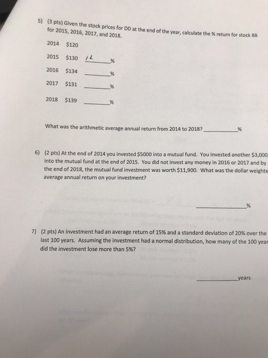 5) (3 pts) Given the stock prices for DD at the end of the year, calculate the % return for for 2015, 2016, 2017, and 2018. 2014 $120 2015 $130 /1 % 2016 $134 % 2017 $131 2018 $139 % stock BB what was the arithmetic average annual return from 2014 to 2018? (2 pts) At the end of 2014 you invested $5000 into a mutual fund. You invested another $3,000 into the mutual fund at the end of 2015. You did not invest any money in 2016 or 2017 and by the end of 2018, the mutual fund investment was worth $11,900. What was the dollar weighte average annual return on your investment? 6) (2 pts) An investment had an average return of 15% and a standard deviation of 20% over the last 100 years. Assuming the investment had a normal distribution, how many of the 100 year did the investment lose more than 5%? 7) years