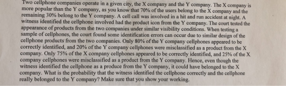 Two cellphone companies operate in a given city, the X company and the Y company. The X company is more popular than the Y company, as you know that 70% of the users belong to the X company and the remaining 30% belong to the Y company. A cell call was involved in a hit and run accident at night. A witness identified the cellphone involved had the product icon from the Y company. The court tested the appearance of products from the two companies under similar visibility conditions. When testing a sample of cellphones, the court found some identification errors can occur due to similar design of the cellphone products from the two companies. Only 80% of the Y company cellphones appeared to be correctly identified, and 20% of the Y company cellphones were misclassified asa productfrom, the X company. Only 75% of the X company cellphones appeared to be correctly identified, and 25% of the X company cellphones were misclassified as a product from the Y company. Hence, even though the witness identified the cellphone as a produce from the Y company, it could have belonged to the X company. What is the probability that the witness identified the cellphone correctly and the cellphone really belonged to the Y company? Make sure that you show your working.