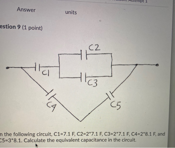 Answer units estion 9 (1 point) C2 HH cl C3 CA C5 n the following circuit, C1=7.1 F, C2=2*7.1 F, C3=2*7.1 F, C4=2*8.1 F, and