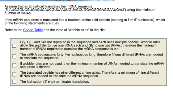 Assume that an E. coli cell translates the mRNA sequence (5)AUGGGUCGUGAGUCAUCGUUAAUUGUAGCUGGAGGGGAGGAAUGA(3) using the minimum number of tRNAs. If the mRNA sequence is translated into a fourteen amino acid peptide (starting at first 5 nucleotide), which of the following statements are true? Refer to the Codon Table and the table of wobble rules in the Hint. Gly, Glu, and Ser are repeated in the sequence and each uses multiple codons. Wobble rules allow Glu and Ser to use one tRNA each and Gly to use two tRNAs, therefore the minimum number of tRNAs required to translate the mRNA sequence is ten. The mRNA sequence is forty-five nucleotides long; therefore fifteen different tRNAs are needed to translate the sequence. If wobble rules are not used, then the minimum number of tRNAs needed to translate the mRNA sequence is thirteen. The translated peptide has nine different amino acids. Therefore, a minimum of nine different tRNAs are needed to translate the mRNA sequence. ? The last codon (3 end) terminates translation.