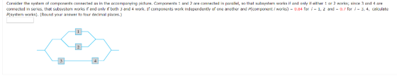 of components connected as in the Consider the system accompanying picture. Components 1 and 2 are connected in parallel, so that subsystem works if and only it either 1 or 2 works; since 3 and 4 are connected in series, that subsystem works if and only if both 3 and 4 work. If components work independently of one another and p(component i works)-0.84 for ,-1, 2 and-0.7 for i-3, 4, calculate Pisystem works). (Round your answer to tour decimal places.) one another and P(component i works) 0.84 for i -1, 2 and