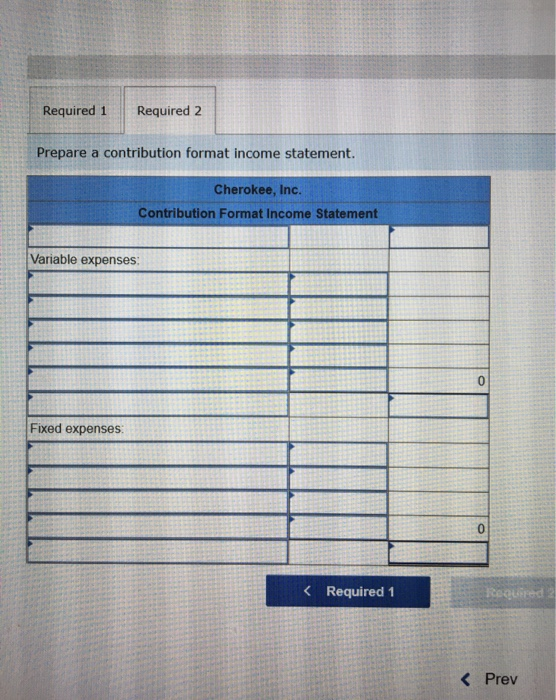 Required 1 Required 2 Prepare a contribution format income statement. Cherokee, Inc. Contribution Format Income Statement Var