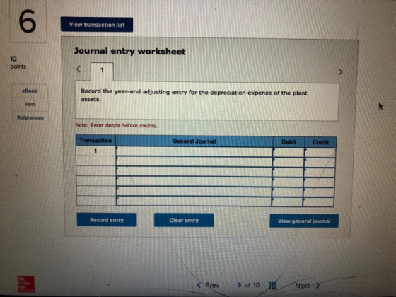 6 View transaction list Journal entry worksheet 10 points Record the year-end adjusting entry for the depreciation expense of the plant assets. eBook Hint References Note: Enter debits before credits. Tra General Journal Debit Record entry Clear entry View general journal くRev 6 of 10磁//Next