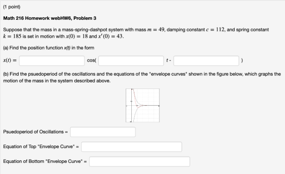 1 point) Math 216 Homework webHW6, Problem 3 Suppose that the mass in a mass-spring-dashpot system with mass m = 49, damping