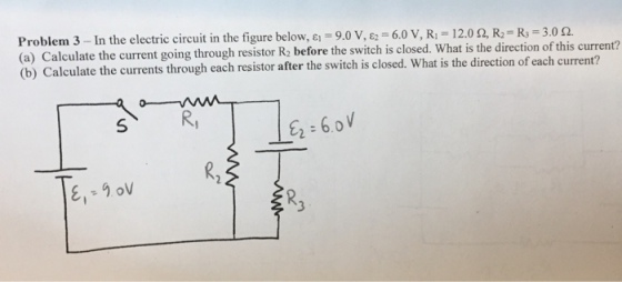 Problem 3 -In the electric circuit in the figure below, 9.0 V, g2 6.0 V, R 12.0 2, 3.0 cu (a) Calculate the current going through resistor R2 before the switch is closed. What is the direction of this (b) Calculate the currents through each resistor after the switch is closed. What is the direction of each current? 6.0