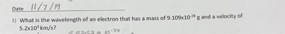 Date 11/7/19 1) What is the wavelength of an electron that has a mass of 9.109x1028 g and a velocity of 5.2x103km/s? G 6262 x