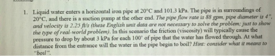 1. Liquid water enters a horizontal iron pipe at 20°C and 101.3 kPa. The pipe is in surroundings of 20°C, and there is a suct