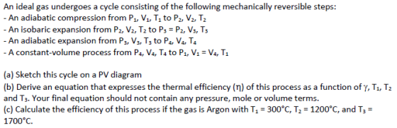 An ideal gas undergoes a cycle consisting of the following mechanically reversible steps: An adiabatic compression from Pu V1, T1 to P2, V2, T2 An isobaric expansion from P2, V2, T2 to P3 P2, Vs, T3 - An adiabatic expansion from P3, Vs, Ts to Pa, V4, T4 - A constant-volume process from Pa, V4, T4 to Pi, VV4, T1 (a) Sketch this cycle on a PV diagram (b) Derive an equation that expresses the thermal efficiency (n) of this process as a function ofy, Ti, T2 and Ts. Your final equation should not contain any pressure, mole or volume terms. (c) Calculate the efficiency of this process if the gas is Argon with Tl-300°C, T2-1200°C, and T,- 1700°C.