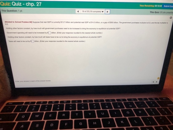 Quiz: Quiz - chp. 27 Time Remaining: 001948 Submit Qui This Question: 1 pt 16 of 20(19 complete) This Quiz: 20 pts possible [Related to Solved Problem ?4 4.0 Suppose that real GDP isor enty $13.7trilion and potential eal GOP $14 Otra nor a pio of S300 bíl . The govement pr hases iersa andre lax m air as olding other factors constant, by how much will government purchases need to be increased to bring the economy to equilibrium at potential GDP Govemment spending will need to be increased by sbillion (Enter your response rounded to the nearest whole number) Holding other factors constant, by how much will taxes have to be cut to bring the economy to equilbrium at potential GDP will need to be out by bilion. (Enter your response rounded to the nearest whole number) 6 7 8 5
