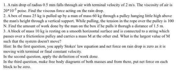 1. A rain drop of radius 0.5 mm falls through air with terminal velocity of 2 m/s. The viscosity of air is 20*10 poise. Find the viscous force acting on the rain drop 2. A box of mass 25 kg is pulled up by a man of mass 60 kg through a pulley hanging little high above the mans height through a vertical support. While pulling, the tension in the rope over the pulley is 100 N. Find the amount of work done by the man on the box if he pulls it thorugh a distance of 1.5 m 3. A block of mass 10 kg is resting on a smooth horizontal surface and is connected to a string which passes over a frictionless pulley and carries a mass M at the other end. What is the largest value of M such that the system doesnt move? Hint In the first question, you apply Stokes law equation and net force on rain drop is zero as it is moving with terminal or final constant velocity In the second question, apply the definition of work done In the third question, make free body diagrams of both masses and from there, put net force on each block to be zero