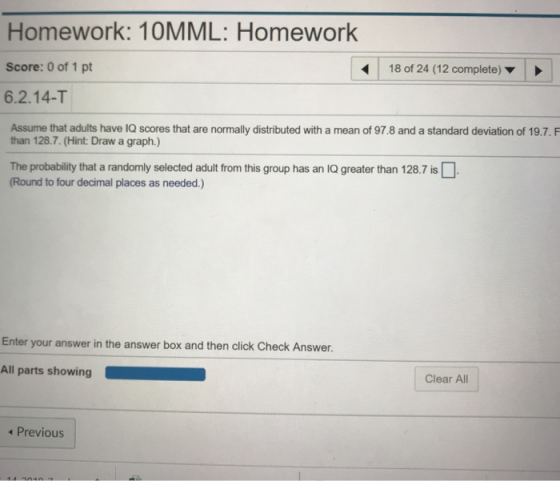 Homework: 10MML: Homework Score: 0 of 1 pt 18 of 24 (12 complete) 6.2.14-T Assume that adults have IQ scores that are normally distributed with a mean of 97.8 and a standard deviation of 19.7.F than 128.7. (Hint: Draw a graph.) The probability that a randomly selected adult from this group has an lQ greater than 128.7 is Round to four decimal places as needed.) Enter your answer in the answer box and then click Check Answer. All parts showing Clear All Previous