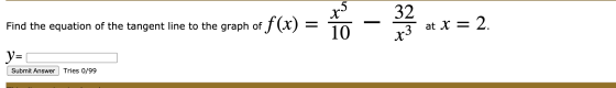 32 Find the equation of the tangent line to the graph of f(x) = x5 10 at x = 2. x3 V= Submit Answer Tries 0/99