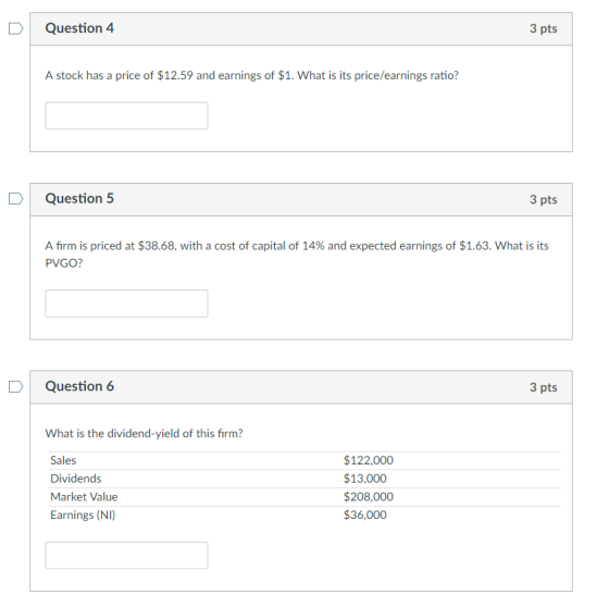 DQuestion 4 3 pts A stock has a price of $12.59 and earnings of $1. What is its price/earnings ratio? D Question 5 3 pts A firm is priced at $38.68, with a cost of capital of 14% and expected earnings of $1.63. What is its PVGO? D Question 6 3 pts What is the dividend-yield of this firm? Sales Dividends Market Value Earnings (NI) $122,000 $13,000 $208,000 $36,000