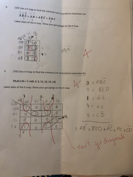 4. (10) Use a K map to find the minimal sum of products expression for Label sides of the K map. Show your groupings on the K map. 이 多1 5. (10) Use a K map to find the minimal sum of products expresson for -ABC f(A,B,C,D)-E m(o, 2, 5, 11, 12, 13, 14) Label sides of the K map. Show your groupings on the K map 0 cant godstogの