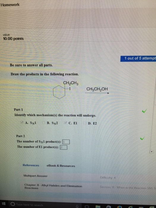 Homework value: 10.00 points 1 out of 5 attempt Be sure to answer all parts. Draw the products in the following reaction. CH2CH3 I CH,CH2OH Part 1 Identify which mechanism(s) the reaction will undergo. Part 2 The number of Sy1 product(s): The number of El product(s): E-] References eBook & Resources Multipart Answer Difliculty 4 Ghapter Allyl Haides and Elimination 8 Section: 11. When is the Reaction SN1. S ere to sea