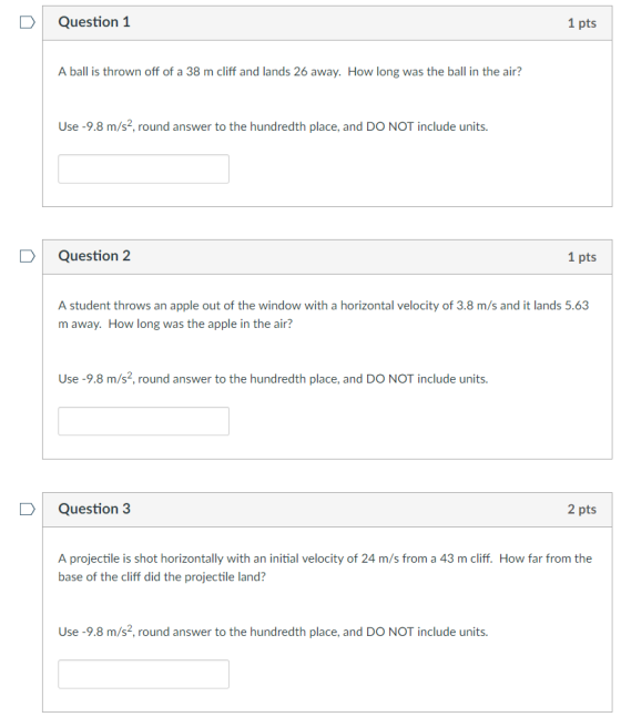 Question 1 1 pts A ball is thrown off of a 38 m cliff and lands 26 away. How long was the ball in the air? Use-9.8 m/s2, round answer to the hundredth place, and DO NOT include units. Question 2 1 pts A student throws an apple out of the window with a horizontal velocity of 3.8 m/s and it lands 5.63 m away. How long was the apple in the air? Use-9.8 m/s2, round answer to the hundredth place, and DO NOT include units. D Question 3 2 pts A projectile is shot horizontally with an initial velocity of 24 m/s from a 43 m cliff. How far from the base of the cliff did the projectile land? Use-9.8 m/s2, round answer to the hundredth place, and DO NOT include units.