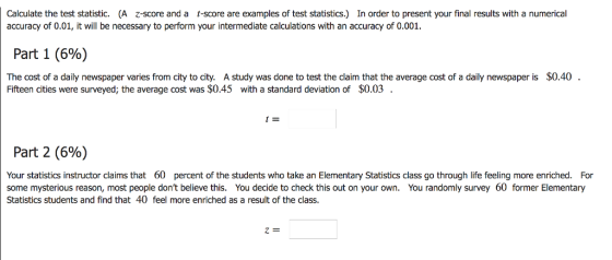 Calculate the test statistic. (A z-score and a t-score are examples of test statistics.) In order to present your final results with a numerical accuracy of 0.01, it will be necessary to perform your intermediate calculations with an accuracy of 0.001 Part 1 (6%) $0.40 The cost of a daily newspaper varies from city to city. A study was done to test the claim that the average cost of a daily newspaper is Fifteen cities were surveyed; the average cost was $0.45 with a standard deviation of $0.03 Part 2 (696) Your statistics instructor claims that 60 percent of the students who take anElementary Statistics class go through life feeling more enriched. For some mysterious reason, most people dont believe this. You decide to check this out on your own. You randomly survey 60 former Elementary Statistics students and find that 40 feel more enriched as a result of the class