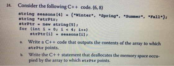 24. Consider the following C++ code. (6, 8) string seasons [4](*Winter, Spring, Summer, Falla) stringstrPtr; strPtr new string[5]; for (int į = 0; i < 4; i++) strPtr liseasons [i] a. Write a C++ code that outputs the contents of the array to whiclh strPtr points. Write the C++ statement that deallocates the memory space occu- pied by the array to which strptr points b.