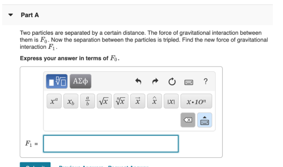 Part A Two particles are separated by a certain distance. The force of gravitational interaction between them is Fo. Now the