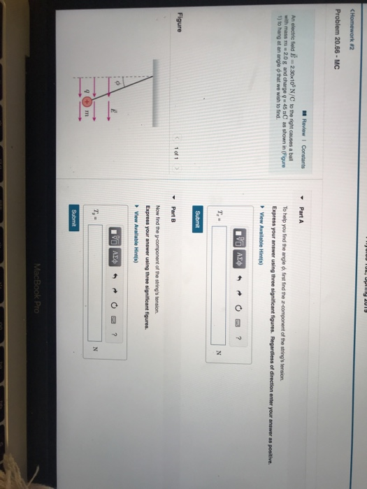 Problem 20.66 MC An electric field 2.3010 N/C to the right causes a bal with mass m 20g and charge q 45 nC as shown in (Figure 1) to hang at an angle that we wish to find. To help you find the angle rst ind the z-component of the strings tension Express your answer using three significant figures. Regardless of direction enter your answer as positive. 1 of 1 Now find the y-component of the strings tension. Express your answer using three significant figures. View Available Hint(s)