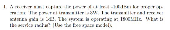 1. A receiver must capture the power of at least -100dBm for proper op- eration. The power at transmitter is 3W. The transmitter and receiver antenna gain is 1dB. The system is operating at 1800MHz. What is the service radius? (Use the free space model)