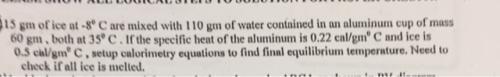15 gm of ice at-8° C are mixed with 110 gm of water contained in an aluminum cup of mass 60 gm, both at 35 C.If the specific heat of the aluminum is 0.22 cal/gm C and ice is 0.5 chl/gm C,setup calorimetry equations to find final equilibrium temperature. Need to . check if all ice is melted.