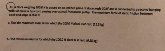 11,A block weighing 100.0 N is placed on an inclined plane of slope angle 30.0 and is connected to a second hanging of mass m by a cord passing over a small frictionless pulley. The maximum force of static friction between block and slope is 26.0 N a. Flind the maximum mass m for which the 100.0 N block is at rest. (11.5 kg) b. Find minimum mass m for which the 100.0 N block is at rest. (6.18 kg)