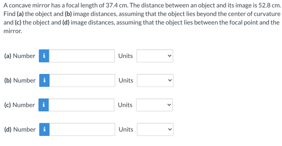 A concave mirror has a focal length of 37.4 cm. The distance between an object and its image is 52.8 cm. Find (a) the object