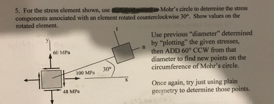 5. For the stress element shown, use components associated with an element rotated counterclockwise 30°. Show values on the rotated element. alytical means or Mohrs circle to determine the stress Use previous diameter determined by plotting the given stresses, then ADD 60° CCW from that diameter to find new points on the circumference of Mohrs circle. 60 MPa 30° 100 MPa Once again, try just using plain geometry to determine those points. 48 MPa