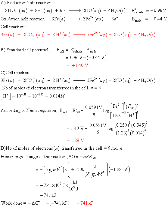 A) Reducti on half reacti on 2NOg-(aq) + 8H+ (aq) + 6 e--> 2N0(aq) + 4H20(1) Ecathode = +0.96V Oxidation half reaction: 3Fe(s) >3Fe* (aą) +0.44V Cell reaction 3Fe(s) + 2N03-(aq) +8H+ (aq)->ЗРег+ (aq) +2NO(aq) + 4H2O(1) B) Standardcell potentia thodere 0.96V-(-0.44 V) = +1.40 V C)Cell reacti on 3Fe(s) 2NO3 (aq)8H*(aq) 3Fe* (aq) 2NO (aq) 4H20() No of moles of electrons transferredin the cell, 6 H1- 10-p- 10-185 0.014M 0.0591V, Fe* (F According toNernst equation, - NOjH* 0.0591V (0.250) (0.345) 6(125) (0.014) D)No of moles of electrons (n) transferred in the cell = 6 mol e- Free energy change of the reacti on, AG -nFEc. 2) 741 kJ Work done =-△G =-(-741 kJ) = +741 kT