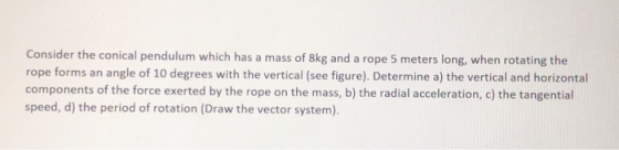 Consider the conical pendulum which has a mass of 8kg and a rope 5 meters long, when rotating the rope forms an angle of 10 d