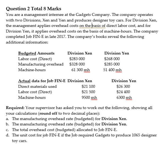 Question 2 Total 8 Marks You are a management internee at the Gadgets Company. The company operates with two Divisions, Xen and Yen and produces designer toy cars. For Division Xen, the management applies overhead costs on the basis of direct labor cost, and for Division Yen, it applies overhead costs on the basis of machine-hours. The company completed Job FIN-E in late 2017. The companys books reveal the following additional information: Budgeted Amounts Labor cost (Direct) Manufacturing overhead Machine-hours Division Xen Division Yen $268 000 $285 000 51 400 mh $283 000 $328 000 61 300 mh Actual data for Tob FIN-E Division Xen Direct materials used Labor cost (Direct) Machine-hours $21 100 $21 500 9500 mhh Division Yen $26 300 $24 400 6300 mh Required: Your supervisor has asked you to work out the following, showing all your calculations (round off to two decimal places) a. The manufacturing overhead rate (budgeted) for Division Xen. b. The manufacturing overhead rate (budgeted) for Division Yen. c. The total overhead cost (budgeted) allocated to Job FIN-E. d. The unit cost for job FIN-E if the Job required Gadgets to produce 1065 designer tov cars.