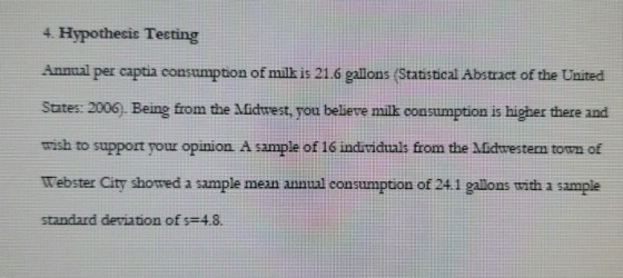 4. Hypothesis Testing Annual per captia consumption of milk is 21.6 gallons (Statistical Abstract of the United States: 2006. Being from the fidtrest, you believe milk consumption is higher there and wish to support your opinion A sample of 16 individuals from the Midtvesterm town of Webster City showed a sample mean annual consumption of 24.1 gallons with a sample standard deviation of s 48.