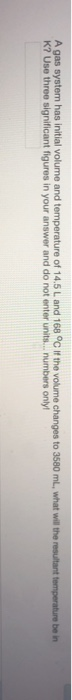 A gas system has initial volume and temperature of 14.5 L and 168 °C If the volume changes to 3580 mL, what will the resultan