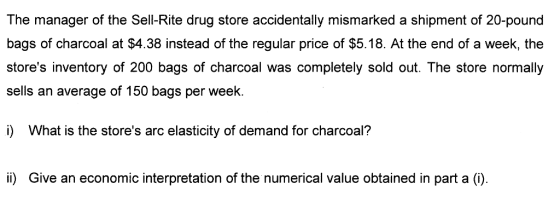The manager of the Sell-Rite drug store accidentaly mismarked a shipment of 20-pound bags of charcoal at $4.38 instead of the regular price of $5.18. At the end of a week, the stores inventory of 200 bags of charcoal was completely sold out. The store normally sells an average of 150 bags per week. i) What is the stores arc elasticity of demand for charcoal? ii) Give an economic interpretation of the numerical value obtained in part a (i).