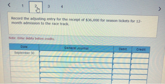 Record the adjusting entry for the receipt of $36,000 for season tickets for 12- month admission to the race track. Note: Ent