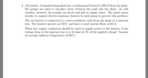2. (10 points) A mnufacturing plant has a cooling pond located 3, 000 ft from the plant Six pumps are used to circulate water between the ponf and the plan I cold weather, however, the pumps can freeze and fail to supply water. The plant owner decides to connect electric-resistance heaters to each pump to prevent this proble The six heaters re connected to a stwo-conductor cable from the plant at a juction box. The heaters operate on 720V and have a total current dfraw of 60 A What size copper conductors should be used to supply power to the heaters, if the voltage drop at the Junction box is to be kept at 4% of the applied voltage? Assume an average ambient temperature of 20°C.
