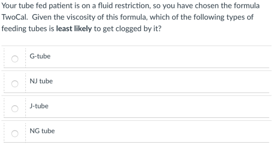 Your tube fed patient is on a fluid restriction, so you have chosen the formula TwoCal. Given the viscosity of this formula, which of the following types of feeding tubes is least likely to get clogged by it? G-tube NJ tube J-tube NG tube