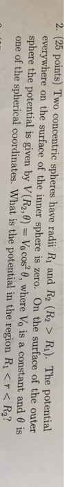 2. (25 points) Two concentric spheres have radii Ri and R2 (R2 > Ri). The potential everywhere on the surface of the inner sphere is zero. On the surface of the outer sphere the potential is given by V(R2,0-10 cos2 θ, where Vo is a constant and θ is one of the spherical coordinates. What is the potential in the region Ri < R2?